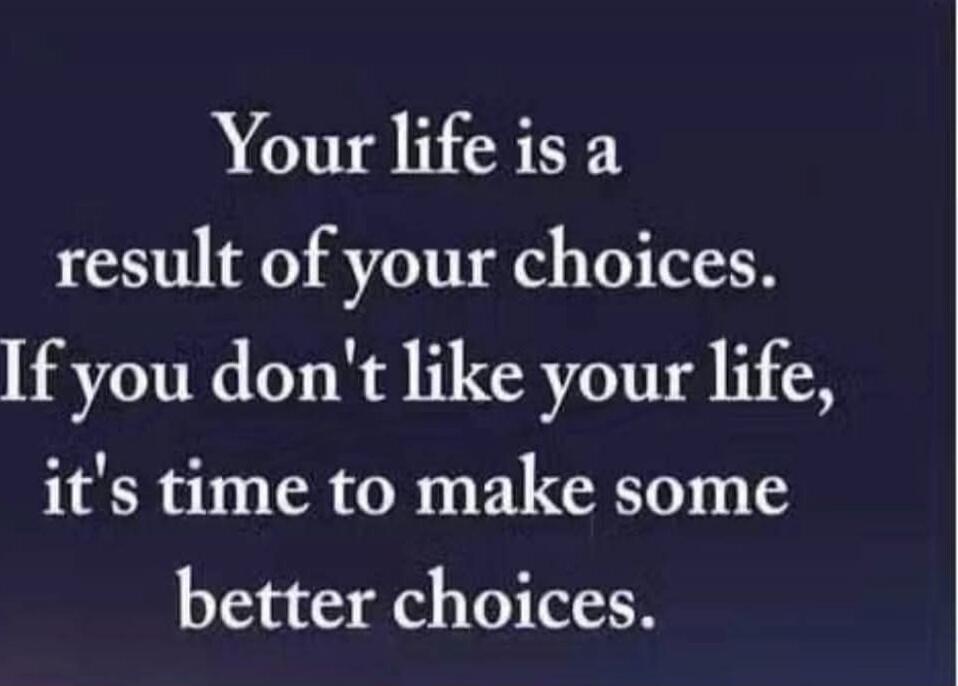 Your life is a result of your choices. If you don't like your life, it's time to make some better choices.