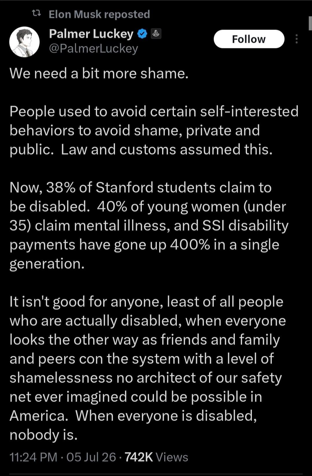 Elon Musk reposted Palmer Luckey @PalmerLuckey We need a bit more shame. People used to avoid certain self-interested behaviors to avoid shame, private and public. Law and customs assumed this. Now, 38% of Stanford students claim to be disabled. 40% of young women (under 35) claim mental illness, and SSI disability payments have gone up 400% in a s