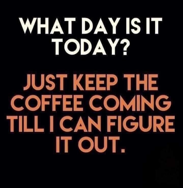 WHAT DAY IS IT TODAY? JUST KEEP THE COFFEE COMING TILL I CAN FIGURE IT OUT.