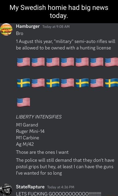 My Swedish homie had big news today e Hamburger Today 5t 908 AM Bro 1August this year military semi auto rifles will be allowed to be owned with a hunting license LIBERTY INTENSIFIES M1Garand Ruger Mini 14 M1 Carbine AgM42 QUCECEIER G VET S RUCECIERIES AR EUER LR GEIS G DG BT pistol grips but hey at least can have the guns Ive wanted for so long 5 StateRapture Today at 436 P LETS FUCKING GOO0O0000