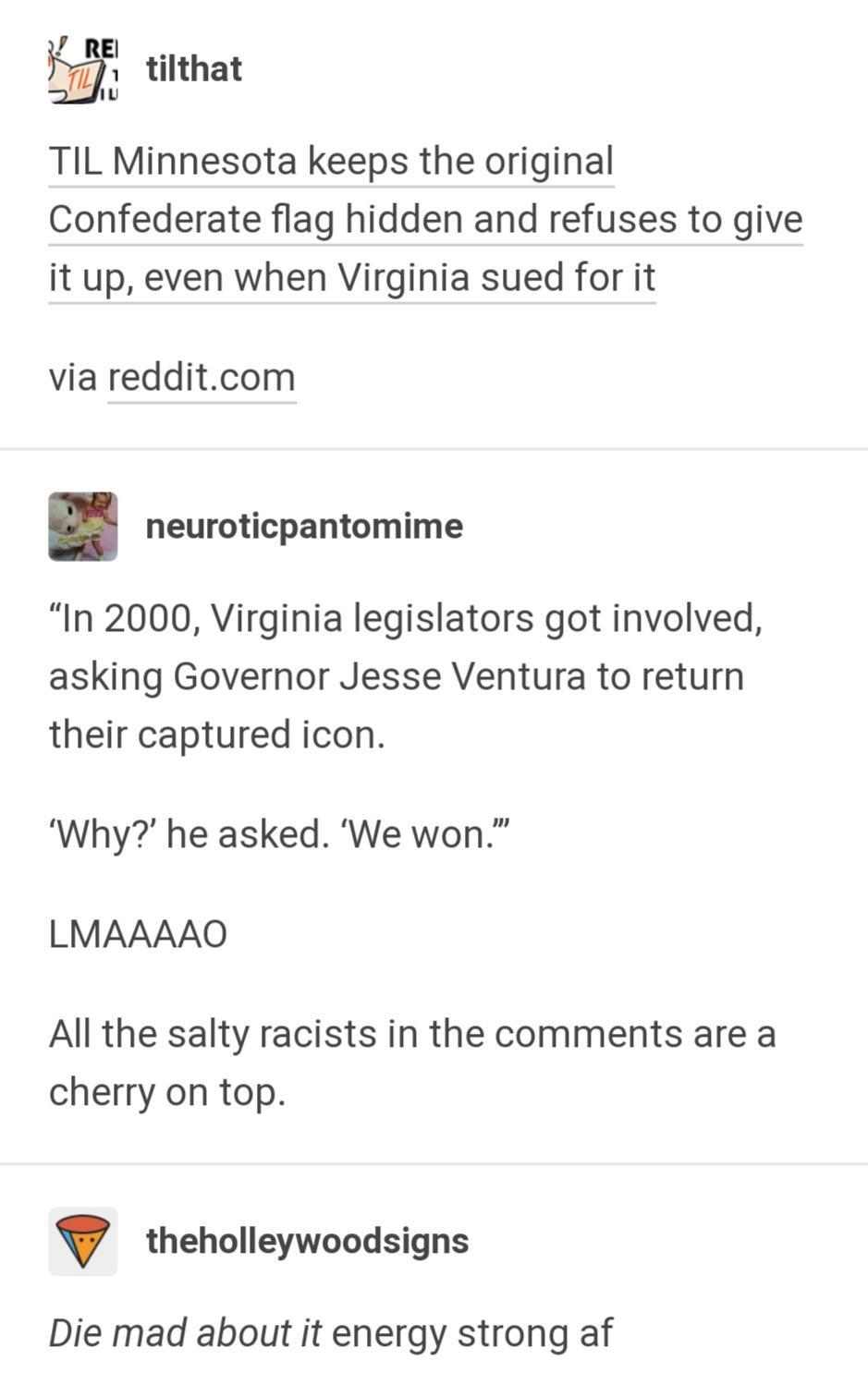 14 55 tilthat TIL Minnesota keeps the original Confederate flag hidden and refuses to give it up even when Virginia sued for it via redditcom neuroticpantomime In 2000 Virginia legislators got involved asking Governor Jesse Ventura to return their captured icon Why he asked We won LMAAAAO All the salty racists in the comments are a cherry on top theholleywoodsigns Die mad about it energy strong af