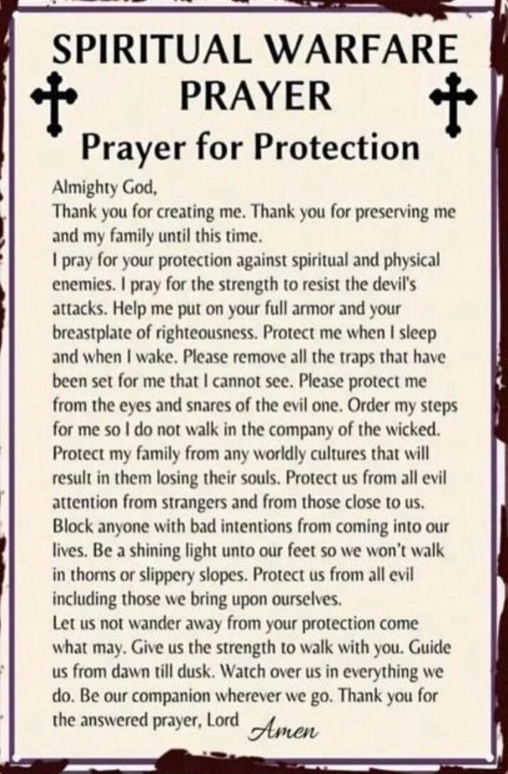SPIRITUAL WARFARE PRAYER\nPrayer for Protection\n\nAlmighty God,\nThank you for creating me. Thank you for preserving me and my family until this time.\nI pray for your protection against spiritual and physical enemies. I pray for the strength to resist the devil's attacks. Help me put on your full armor and your breastplate of righteousness. Prote