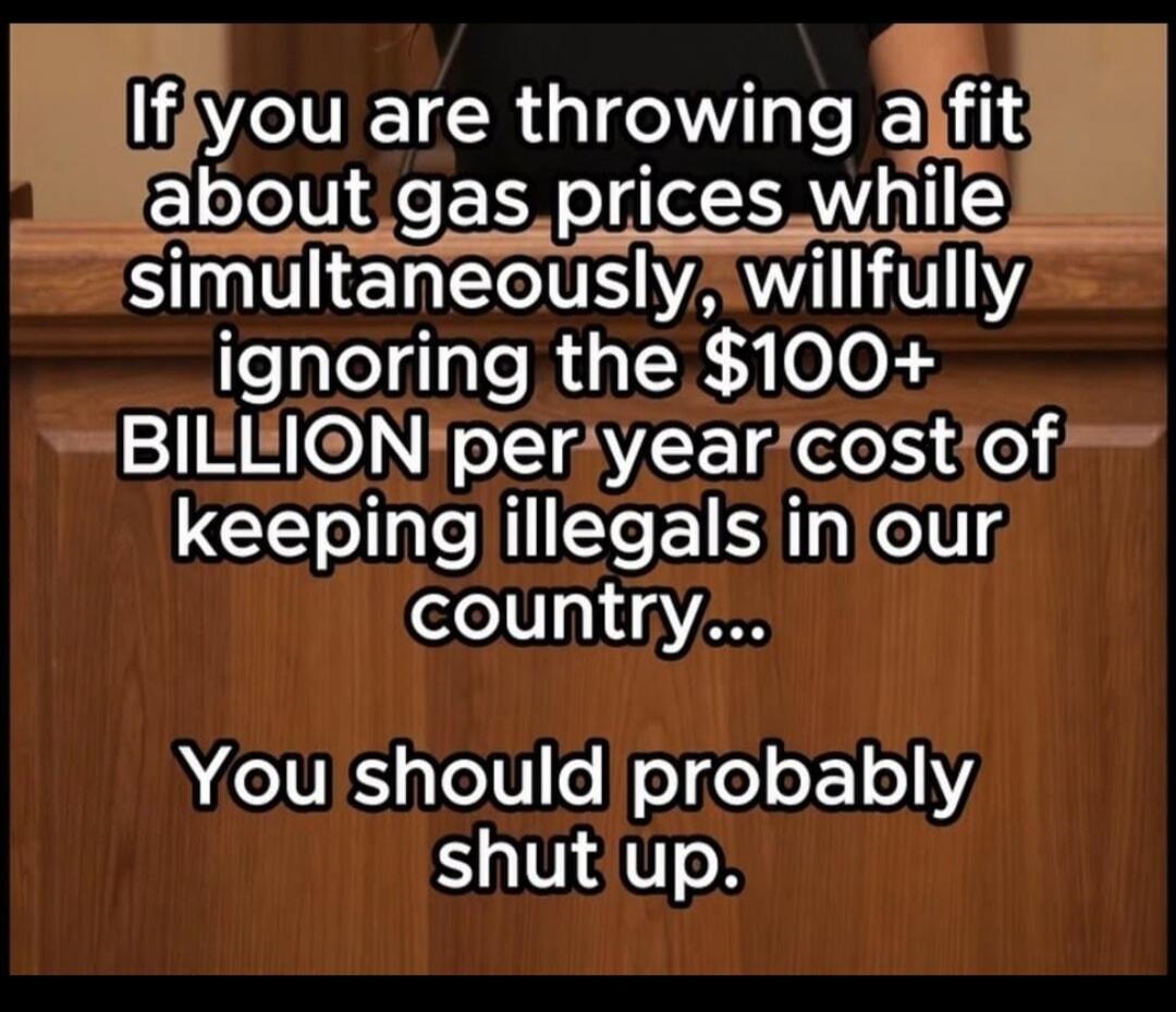 If you are throwing a fit about gas prices while simultaneously, willfully ignoring the $100+ BILLION per year cost of keeping illegals in our country... You should probably shut up.