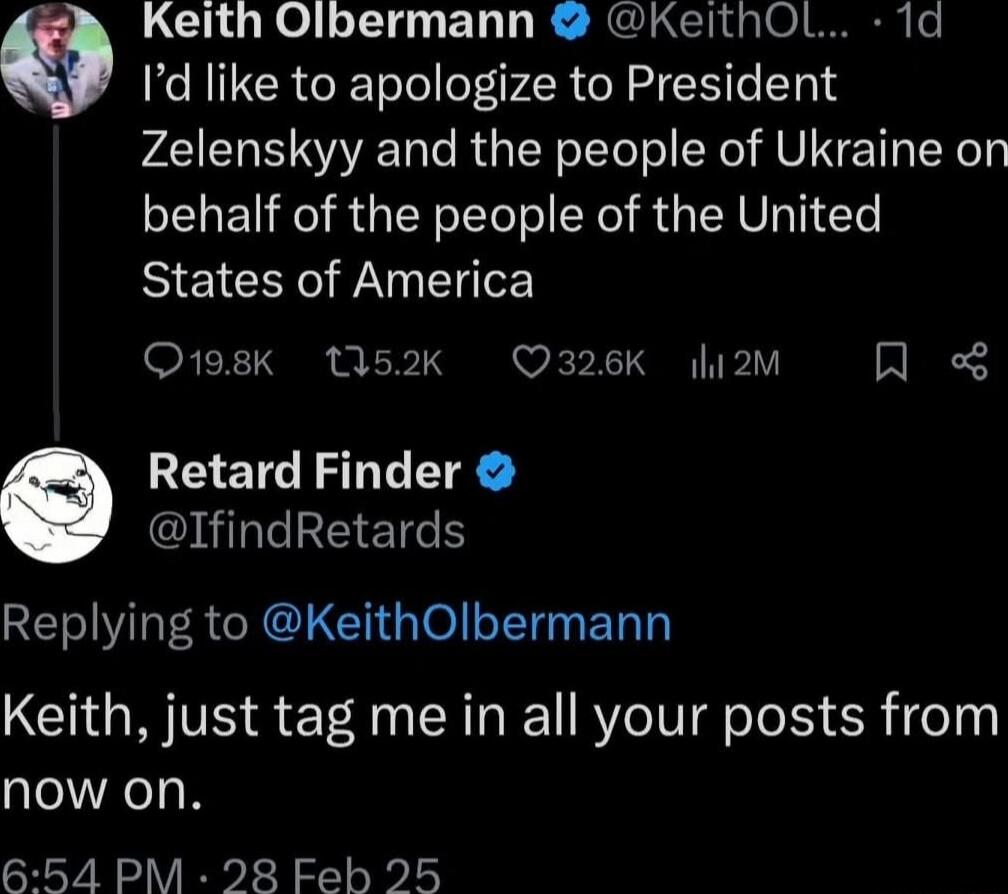 Keith Olbermann KeithOL 1d Q Id like to apologize to President Zelenskyy and the people of Ukraine on behalf of the people of the United States of America Q198K 1I52k O326K li2m A Retard Finder il EETCS REIVRERCROLCH GOl T ET T Keith just tag me in all your posts from now on 654 PM 28 Feb 25