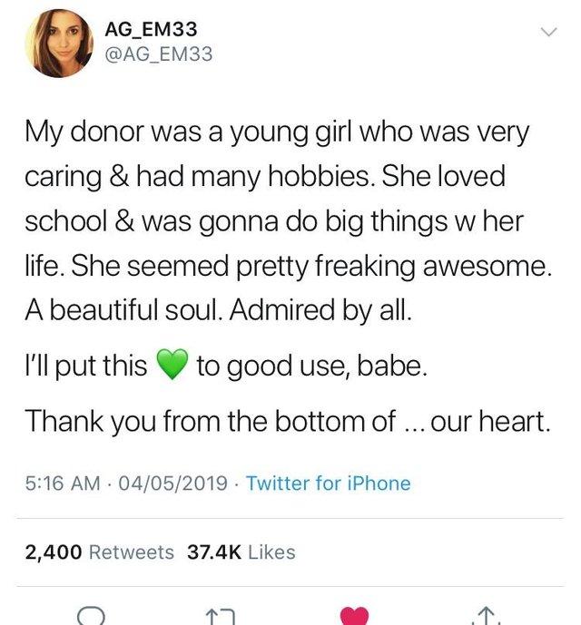 AG_EM33 AG_EM33 My donor was a young girl who was very caring had many hobbies She loved school was gonna do big things w her life She seemed pretty freaking awesome A beautiful soul Admired by all Il put this to good use babe Thank you from the bottom of our heart 516 AM 04052019 Twitter for iPhone 2400 Retweets 374K Likes 7