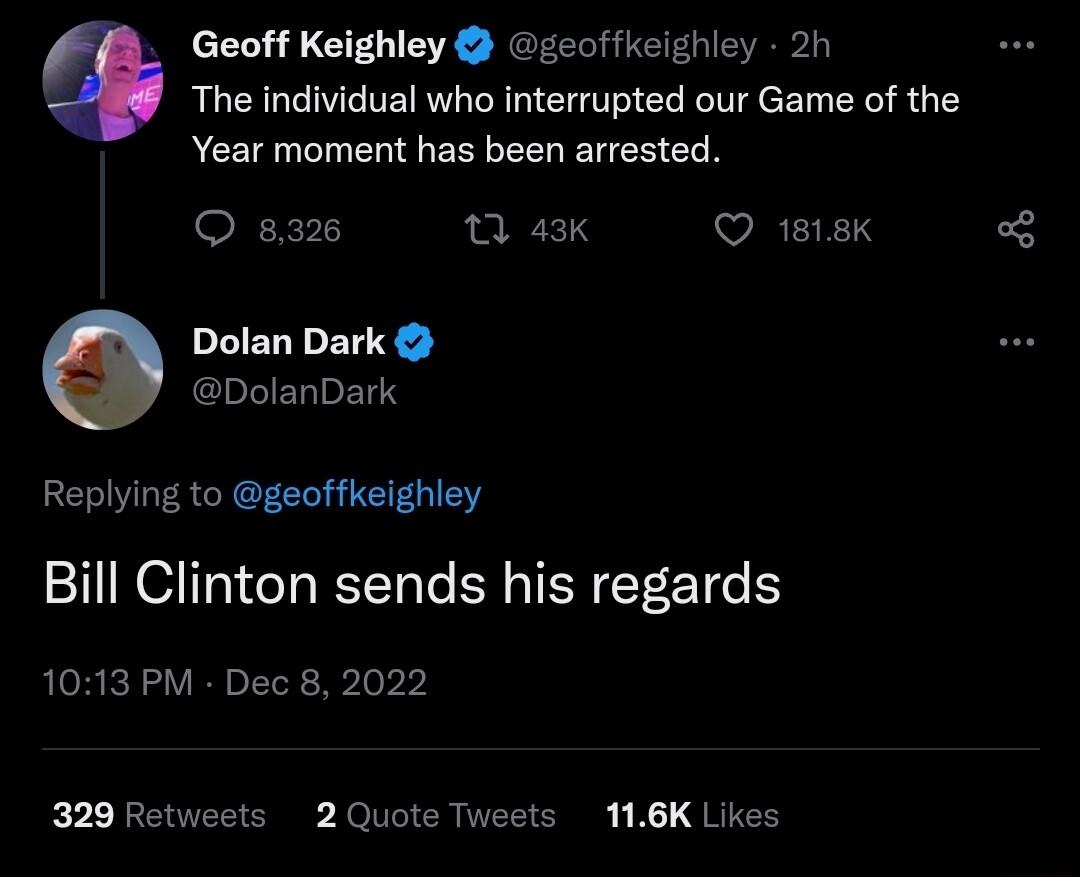 Geoff Keighley zeoffkeighley 2h The individual who interrupted our Game of the Year moment has been arrested O 832 0 43K VRIIE 3 Dolan Dark chLERPEL S Replying to geoffkeighley Bill Clinton sends his regards 1013 PM Dec 8 2022 329 Retweets 2 Quote Tweets 116K Likes