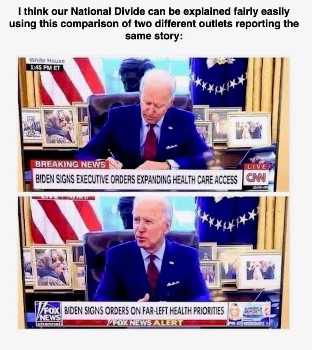 1 think our National Divide can be explained fairly easily using this comparison of two different outlets reporting the same story BIDEN SIGNS EXECUTIVE ORDERS EXPANDING HEALTH CARE AC V BOEN SGNSORDERS ON FARFTHEATH R AV a