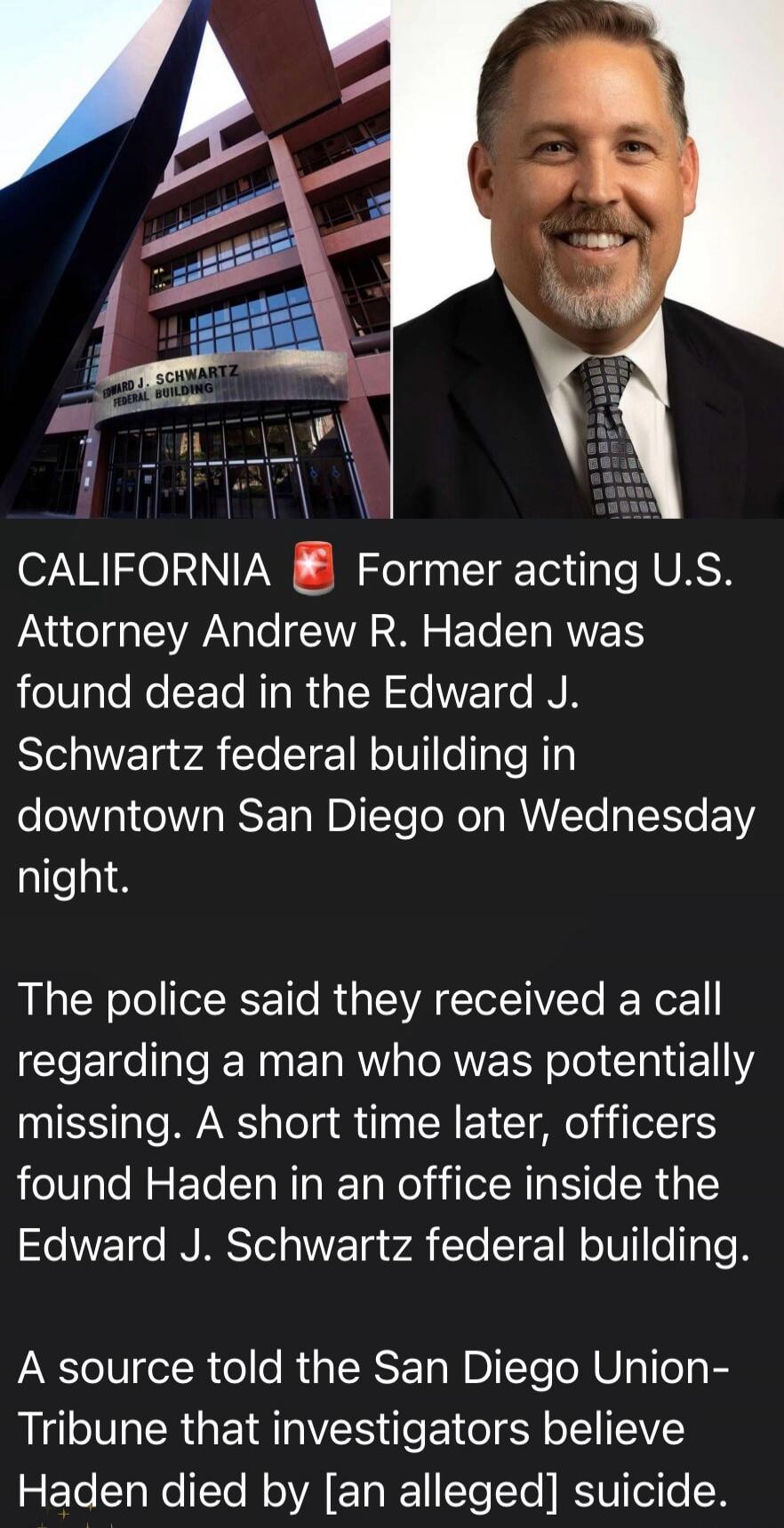 EDWARD J. SCHWARTZ FEDERAL BUILDING
CALIFORNIA Former acting U.S. Attorney Andrew R. Haden was found dead in the Edward J. Schwartz federal building in downtown San Diego on Wednesday night.
The police said they received a call regarding a man who was potentially missing. A short time later, officers found Haden in an office inside the Edward J. Sc