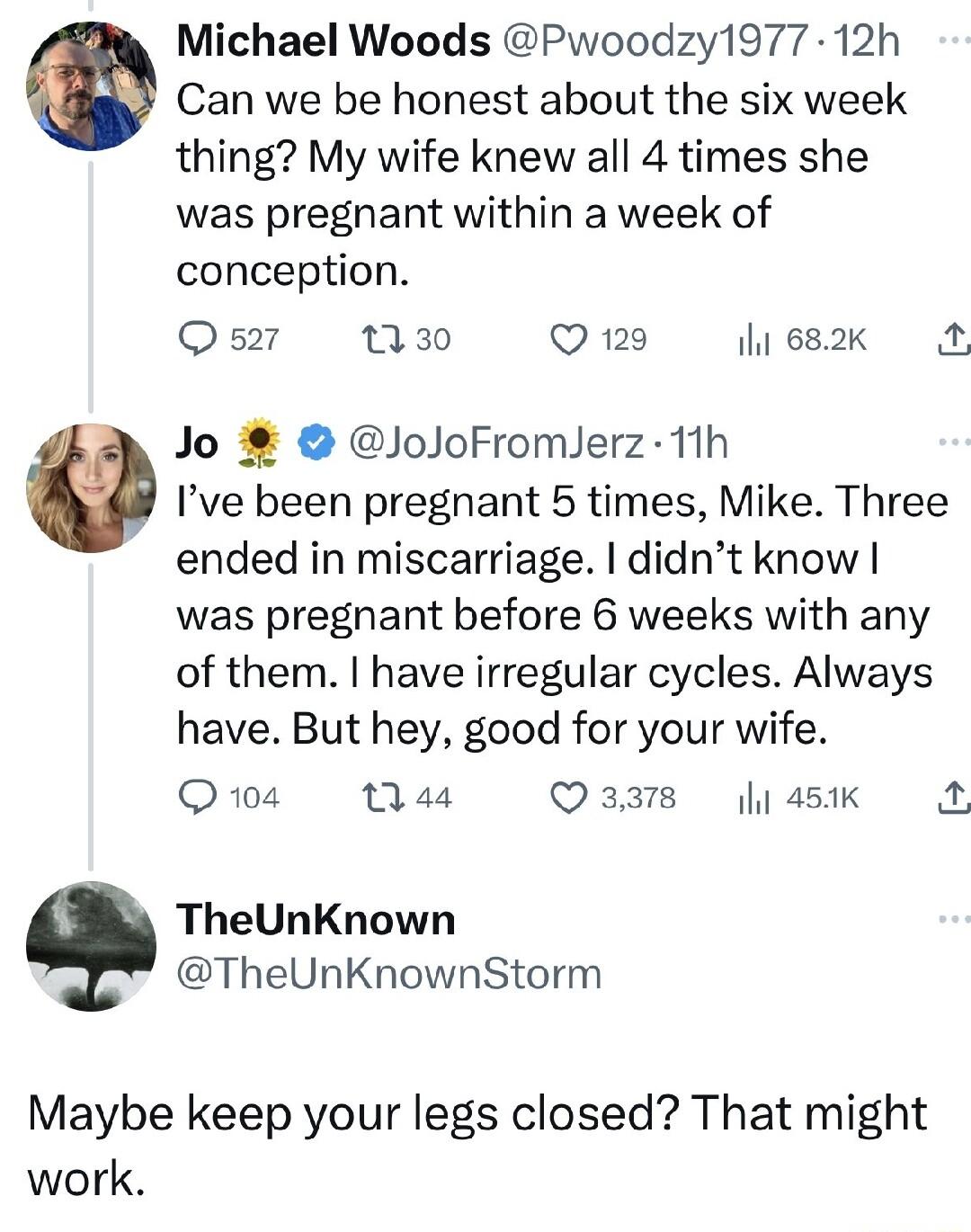 Can we be honest about the six week thing My wife knew all 4 times she was pregnant within a week of conception Q 521 T30 Q 129 il 682k Jo JoJoFromlerz 1th 9 Ive been pregnant 5 times Mike Three ended in miscarriage didnt know was pregnant before 6 weeks with any of them have irregular cycles Always have But hey good for your wife Q104 44 Qaars 45K A TheUnKnown TheUnKnownStorm Maybe keep your legs