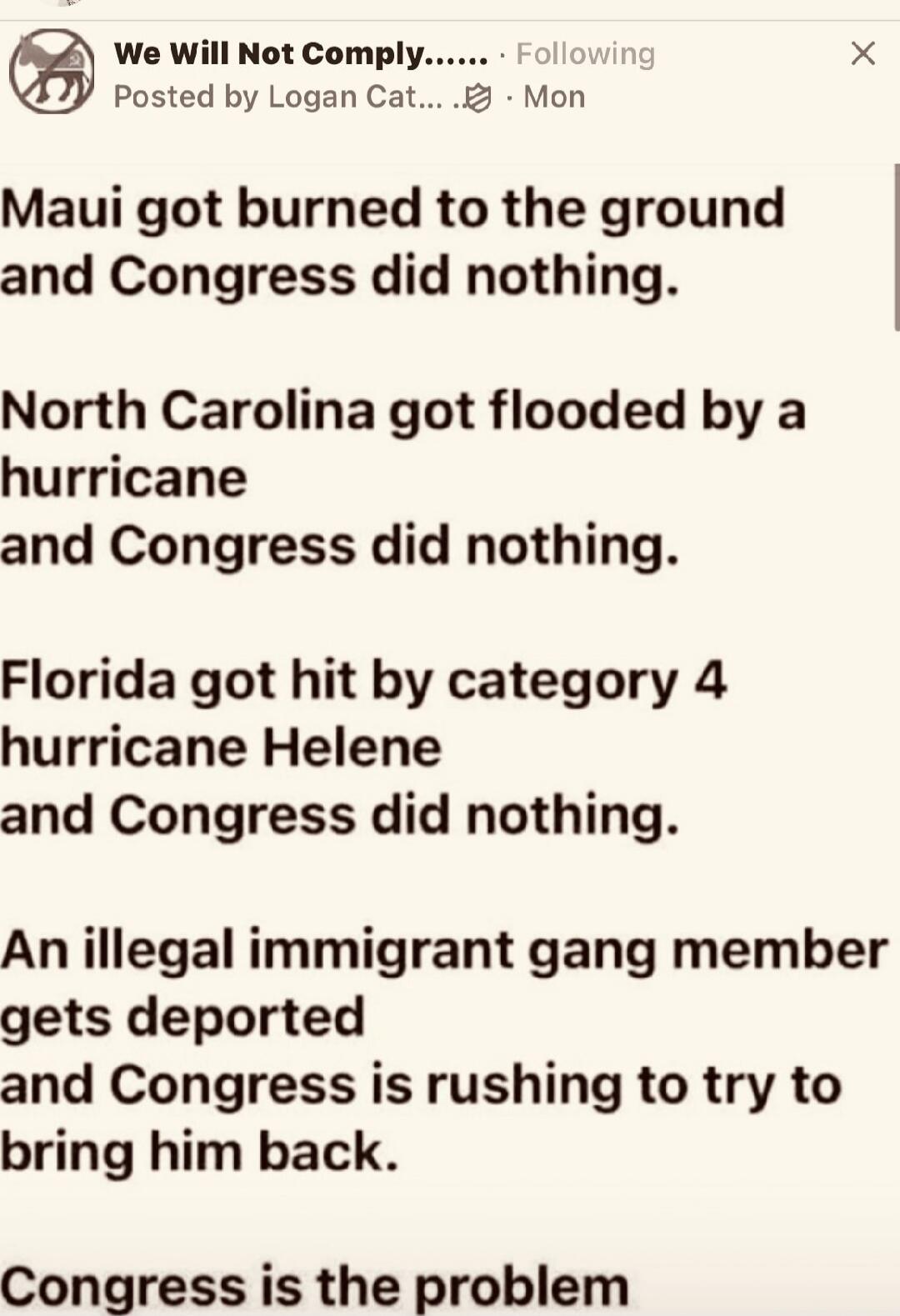 Maui got burned to the ground and Congress did nothing.\nNorth Carolina got flooded by a hurricane and Congress did nothing.\nFlorida got hit by category 4 hurricane Helene and Congress did nothing.\nAn illegal immigrant gang member gets deported and Congress is rushing to try to bring him back.\nCongress is the problem