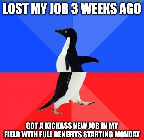 LOST MY JOB 3 WEEKSAGO GOT AKICKASS NEW JOB IN MY FIELD WITH FULL BENEFITS STARTING MONDAY