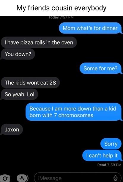 My friends cousin everybod Mom whats for dinner have pizza rolls in the oven You down Some for me The kids wont eat 28 So yeah Lol Because am more down than a kid born with 7 chromosomes Jaxon Sorry I cant help it