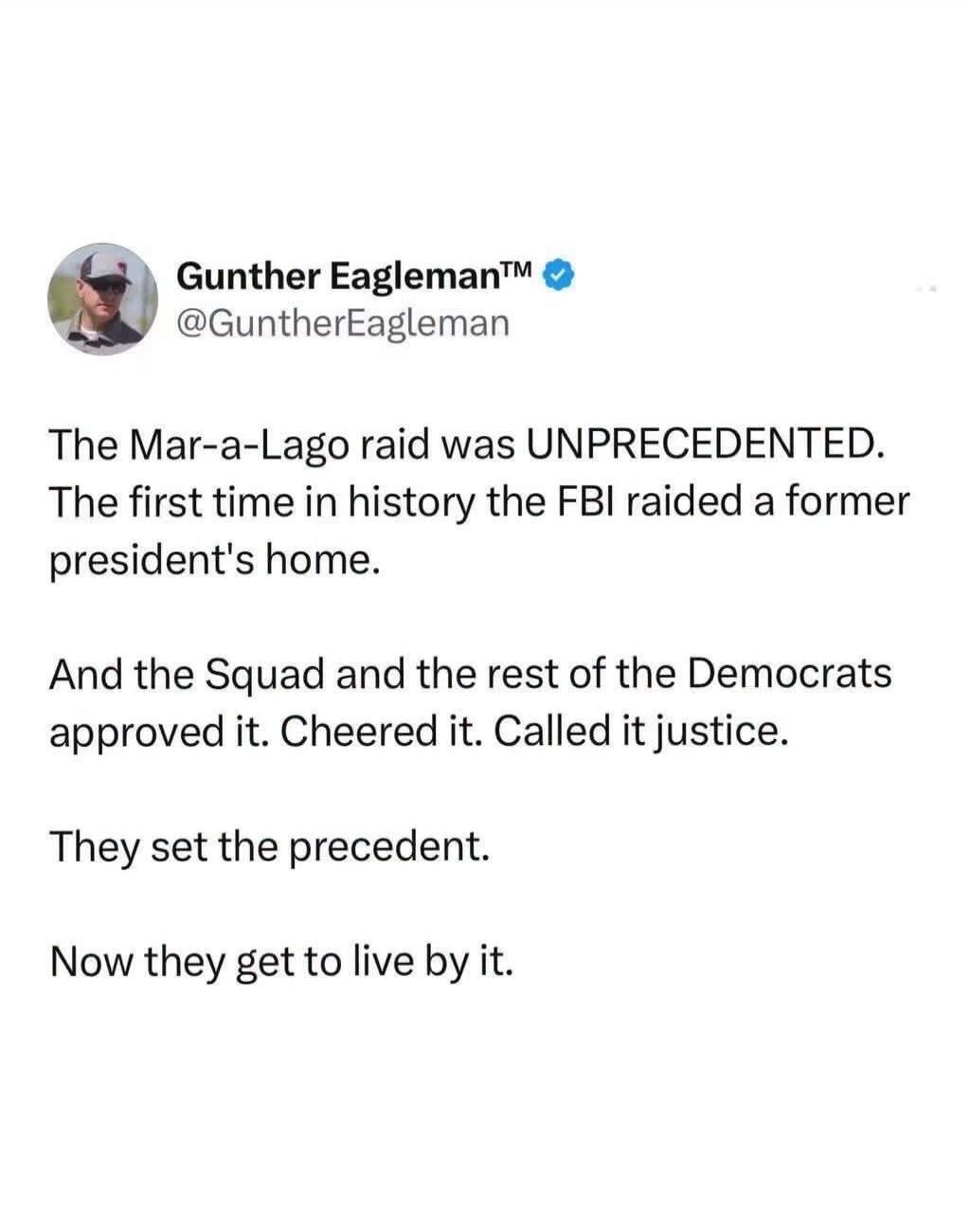 Gunther Eagleman™ @GuntherEagleman The Mar-a-Lago raid was UNPRECEDENTED. The first time in history the FBI raided a former president's home. And the Squad and the rest of the Democrats approved it. Cheered it. Called it justice. They set the precedent. Now they get to live by it.