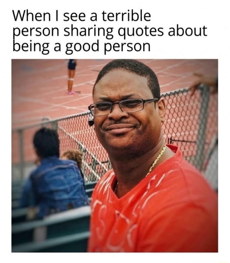 When I see a terrible person sharing quotes about being a good person