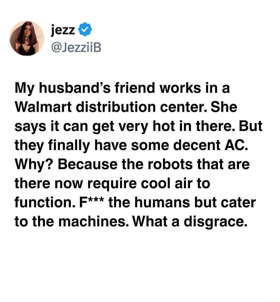 Jezz @JezziiB My husband's friend works in a Walmart distribution center. She says it can get very hot in there. But they finally have some decent AC. Why? Because the robots that are there now require cool air to function. F*** the humans but cater to the machines. What a disgrace.