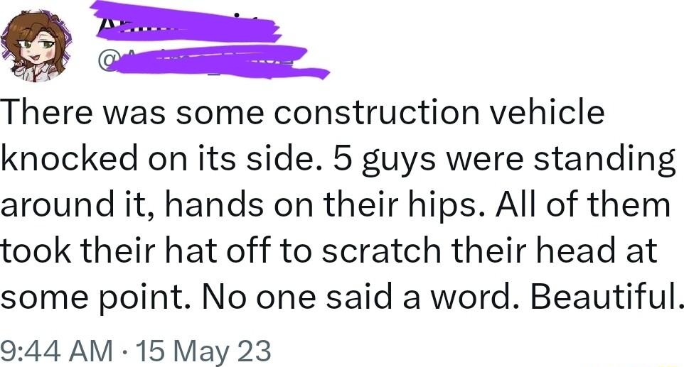 T A There was some construction vehicle knocked on its side 5 guys were standing around it hands on their hips All of them took their hat off to scratch their head at some point No one said a word Beautiful 944 AM 15 May 23