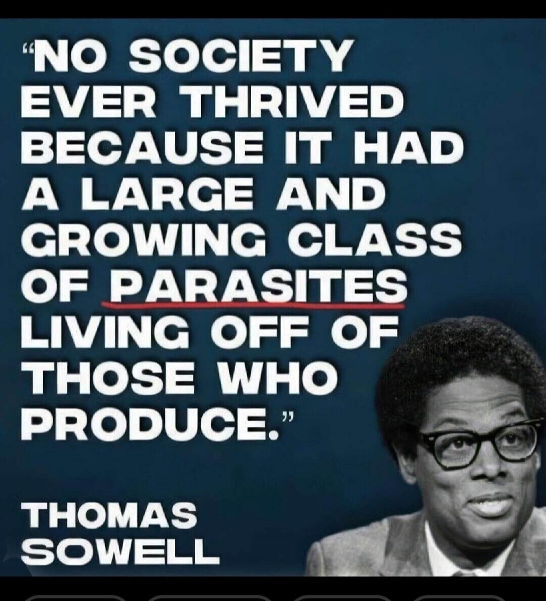 NO SOCIETY EVER THRIVED BECAUSE IT HAD A LARGE AND GROWING CLASS OF PARASITES LIVING OFF OF THOSE WHO PRODUCE. THOMAS SOWELL
