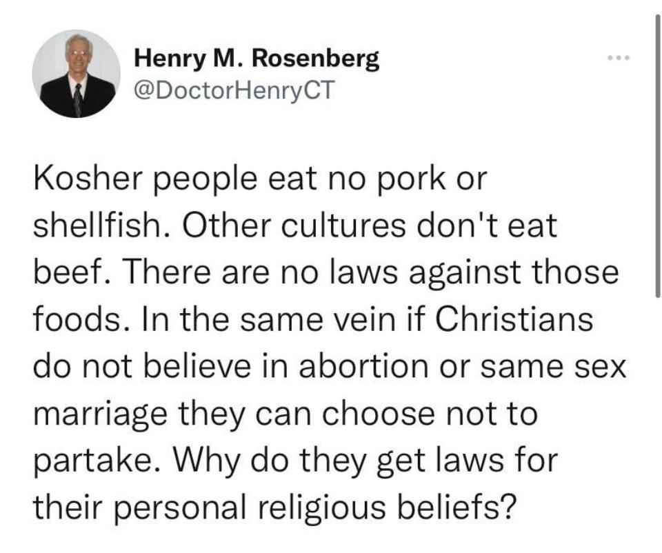 Henry M Rosenberg DoctorHenryCT Kosher people eat no pork or shellfish Other cultures dont eat beef There are no laws against those foods In the same vein if Christians do not believe in abortion or same sex marriage they can choose not to partake Why do they get laws for their personal religious beliefs