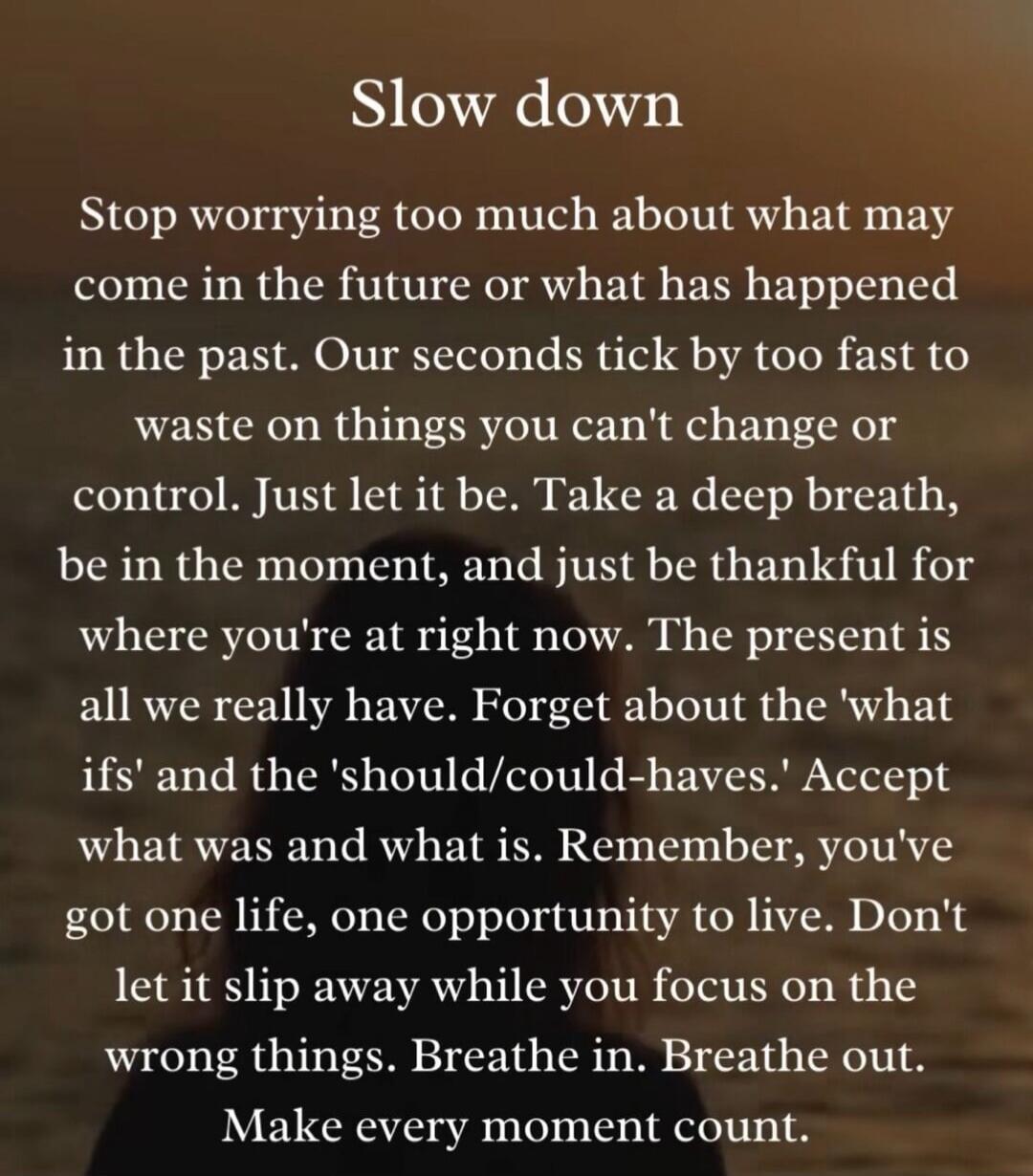 Slow down. Stop worrying too much about what may come in the future or what has happened in the past. Our seconds tick by too fast to waste on things you can't change or control. Just let it be. Take a deep breath, be in the moment, and just be thankful for where you're at right now. The present is all we really have. Forget about the 'what ifs' an