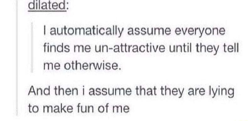 dilated automatically assume everyone finds me un attractive until they tell me otherwise And then i assume that they are lying to make fun of me