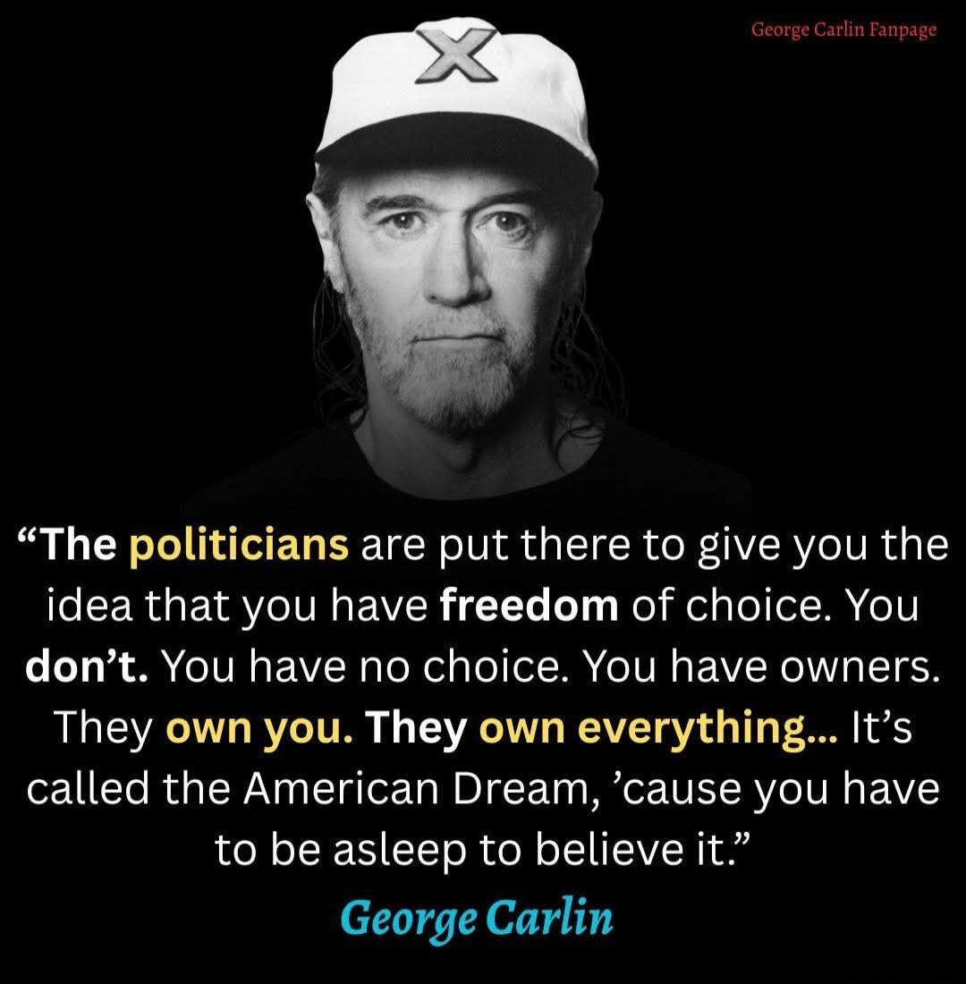 “The politicians are put there to give you the idea that you have freedom of choice. You don’t. You have no choice. You have owners. They own you. They own everything… It’s called the American Dream, ’cause you have to be asleep to believe it.”
George Carlin