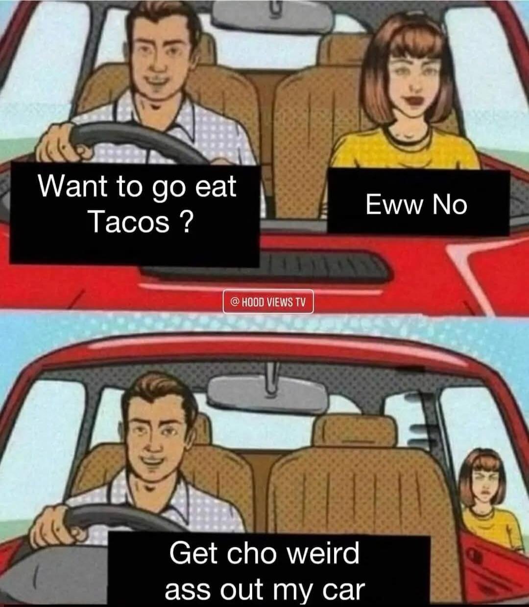 Want to go eat Tacos ? Eww No Get cho weird ass out my car