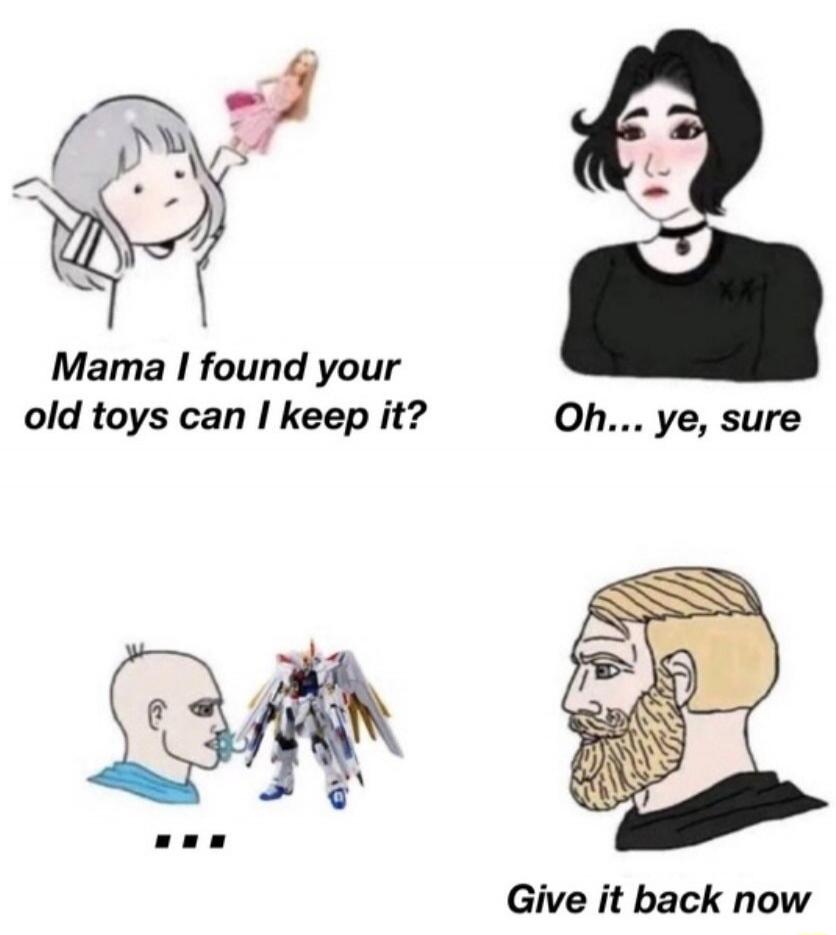 Mama I found your old toys can I keep it?
Oh... ye, sure
...
Give it back now