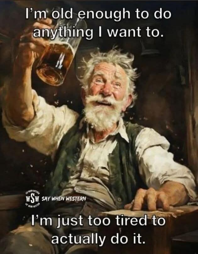 I'm old enough to do anything I want to. I'm just too tired to actually do it. wSW SAY WHEN WESTERN