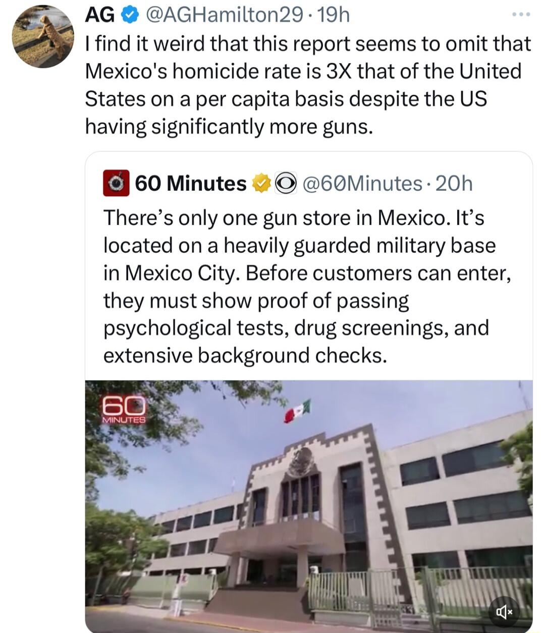 AG AGHamilton29 19h Ifind it weird that this report seems to omit that Mexicos homicide rate is 3X that of the United States on a per capita basis despite the US having significantly more guns 60 Minutes 60Minutes 20h Theres only one gun store in Mexico Its located on a heavily guarded military base in Mexico City Before customers can enter they must show proof of passing psychological tests drug 