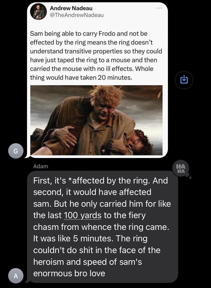 e Andrew Nadeau m being able to carry Frodo and not be effected by the ring means the ring doesnt understand transitive properti ey could have just taped the ring to a mouse and then carried the mouse with no il effects Whole uld have taken wa First its affected by the ring And second it would have affected sam But he only carried him for like QUENES QOORYET R RGN 118 chasm from whence the ring ca