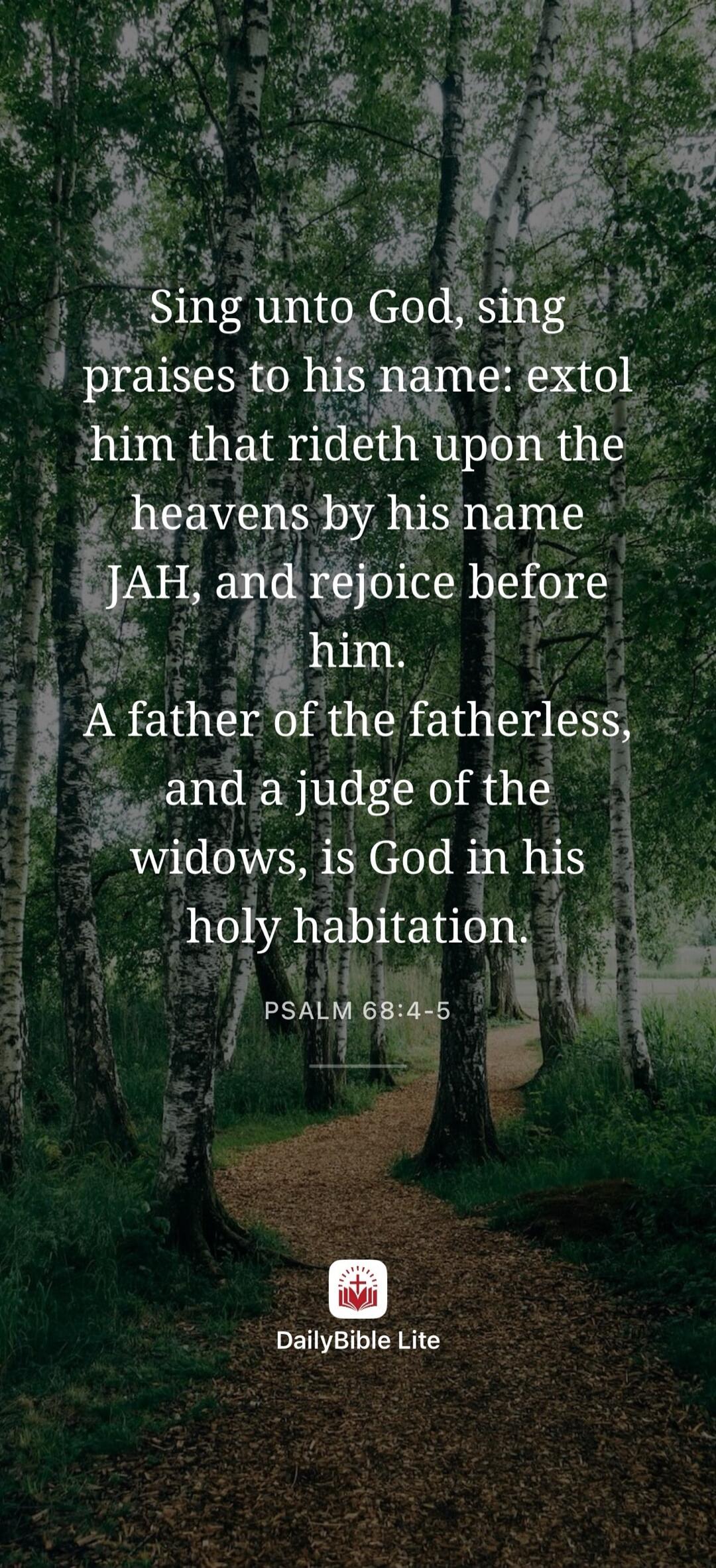 Sing unto God, sing praises to his name: extol him that rideth upon the heavens by his name JAH, and rejoice before him. A father of the fatherless, and a judge of the widows, is God in his holy habitation. PSALM 68:4-5 DailyBible Lite