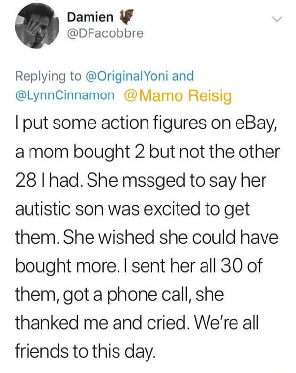 Damien DFacobbre Replying to OriginalYoni and LynnCinnamon Mamo Reisig put some action figures on eBay amom bought 2 but not the other 28 I had She mssged to say her autistic son was excited to get them She wished she could have bought more sent her all 30 of them got a phone call she thanked me and cried Were all friends to this day