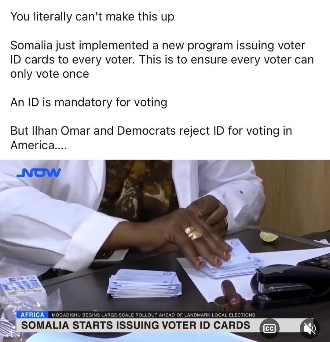 You literally can't make this up
Somalia just implemented a new program issuing voter ID cards to every voter. This is to ensure every voter can only vote once
An ID is mandatory for voting
But Ilhan Omar and Democrats reject ID for voting in America....