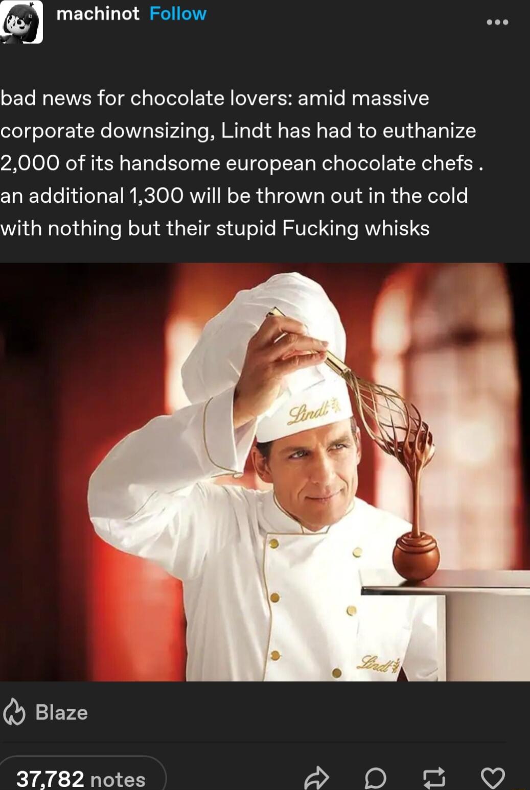 machinot Follow GET VAR eT e telele B VT EE T T R BRIV corporate downsizing Lindt has had to euthanize 2000 of its handsome european chocolate chefs an additional 1300 will be thrown out in the cold with nothing but their stupid Fucking whisks Q Blaze 37782 notes S D o O