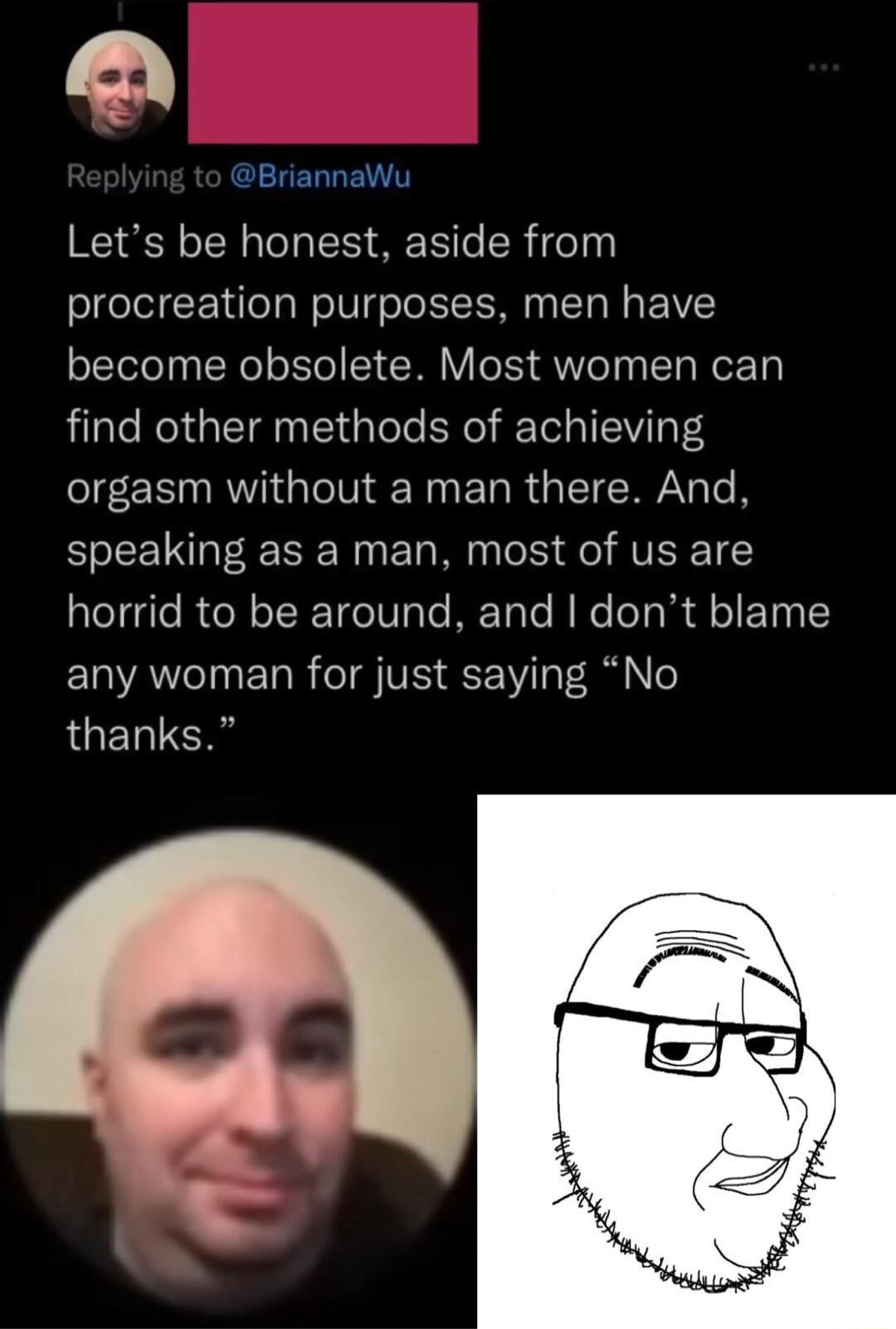 BriannaWu Lets be honest aside from procreation purposes men have become obsolete Most women can find other methods of achieving orgasm without a man there And speaking as a man most of us are horrid to be around and dont blame ELAe TN R eI VIS 1V T i lo LGETCH