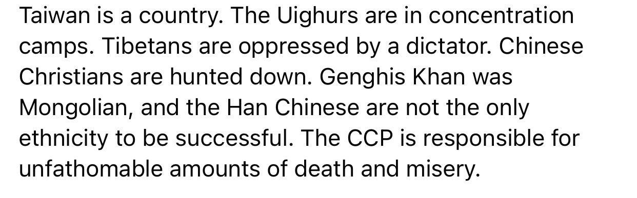 Taiwan is a country The Uighurs are in concentration camps Tibetans are oppressed by a dictator Chinese Christians are hunted down Genghis Khan was Mongolian and the Han Chinese are not the only ethnicity to be successful The CCP is responsible for unfathomable amounts of death and misery
