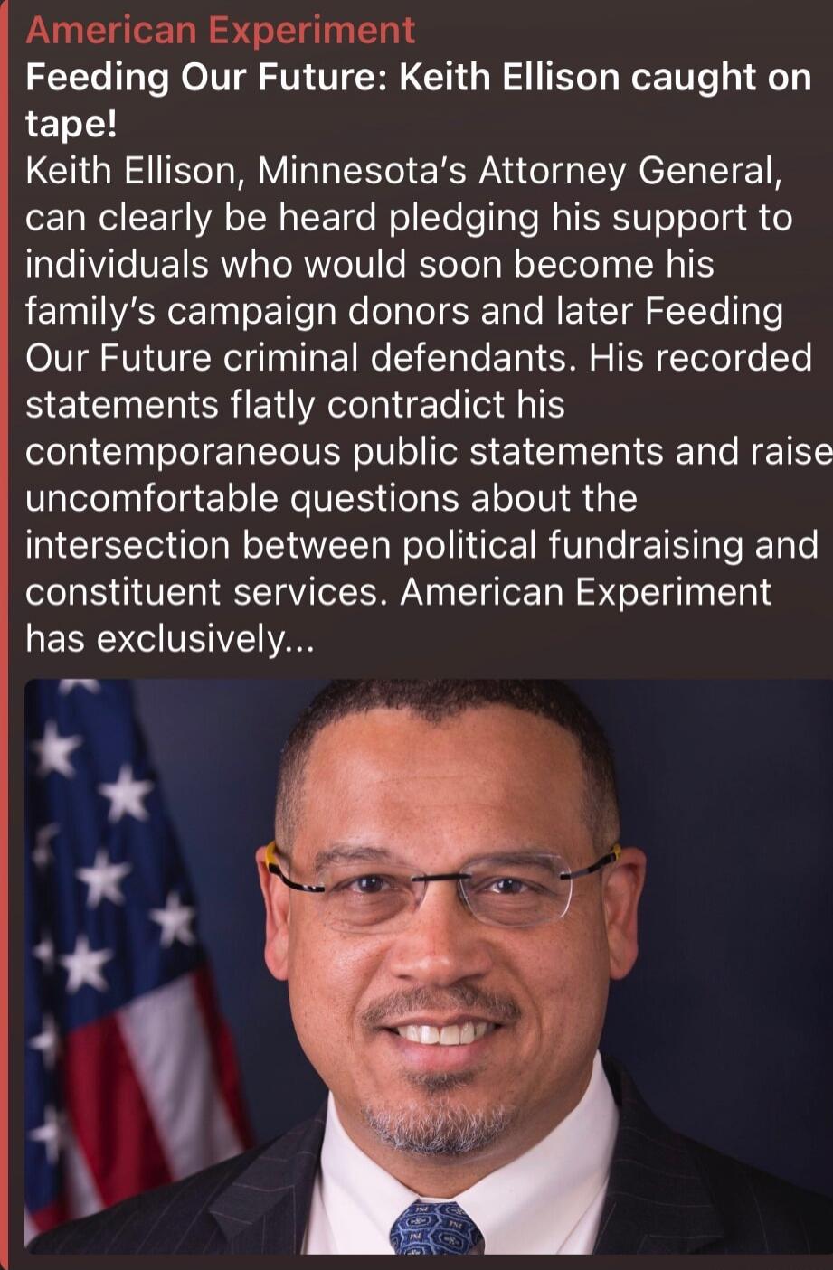 American Experiment
Feeding Our Future: Keith Ellison caught on tape!
Keith Ellison, Minnesota's Attorney General, can clearly be heard pledging his support to individuals who would soon become his family's campaign donors and later Feeding Our Future criminal defendants. His recorded statements flatly contradict his contemporaneous public statemen