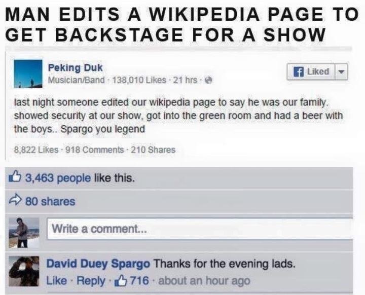 MAN EDITS A WIKIPEDIA PAGE TO GET BACKSTAGE FOR A SHOW Peking Duk B3 Liked MusicianBand 138010 Likes 21 hrs last night someone edited our wikipedia page to say he was our family showed security at our show got into the green room and had a beer with the boys Spargo you legend nts 210 Shares 7 3463 people like this 80 shares Write a comment David Duey Spargo Thanks for the evening lads Like Reply 7