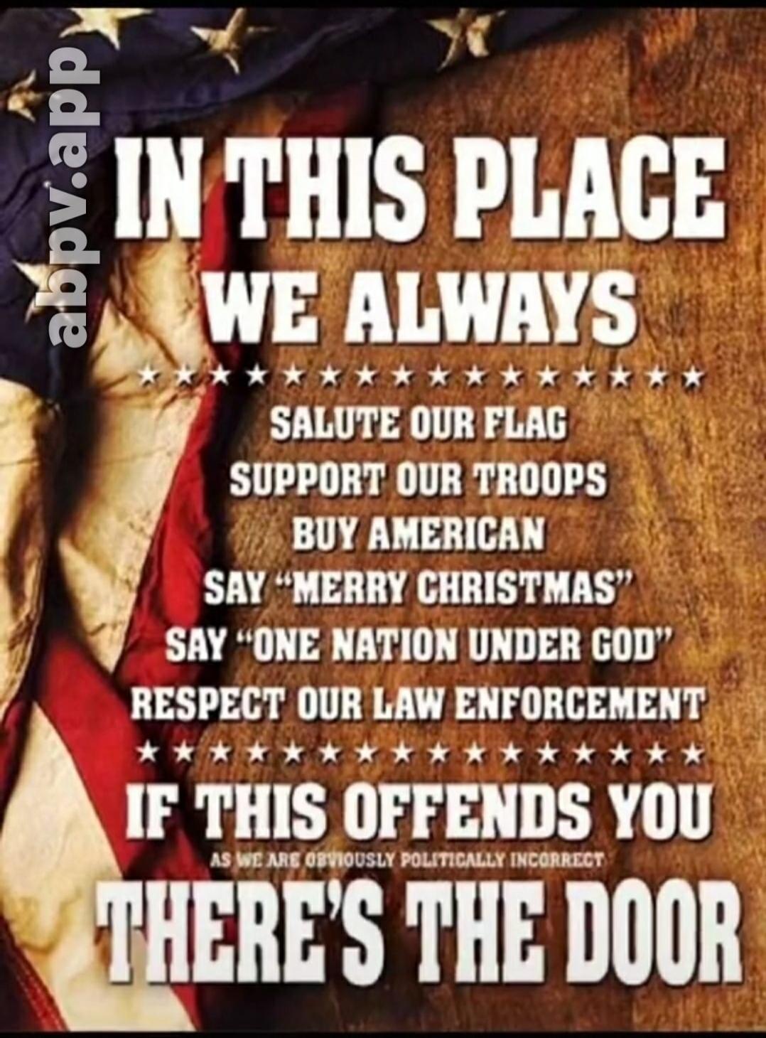 IN THIS PLACE WE ALWAYS SALUTE OUR FLAG SUPPORT OUR TROOPS BUY AMERICAN SAY 'MERRY CHRISTMAS' SAY 'ONE NATION UNDER GOD' RESPECT OUR LAW ENFORCEMENT IF THIS OFFENDS YOU AS WE ARE OBVIOUSLY POLITICALLY INCORRECT THERE'S THE DOOR