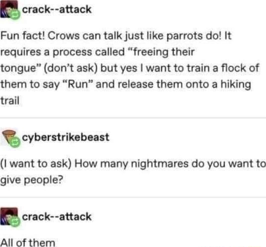 crack attack Fun fact Crows can talk just like parrots do It requires a process called freeing their tongue dont ask but yes want to train a flock of them to say Run and release them onto a hiking trail cybemrlkcbun I want to ask How many nightmares do you want to give people cr ck nhck All of them