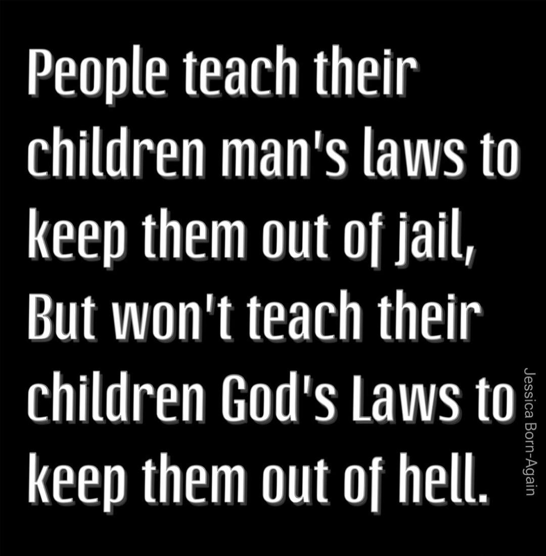 People teach their children's man's laws to keep them out of jail, But won't teach their children's God's Laws to keep them out of hell.