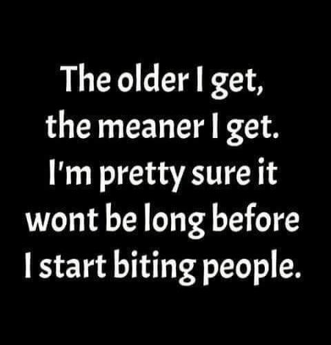 The older I get, the meaner I get. I'm pretty sure it wont be long before I start biting people.