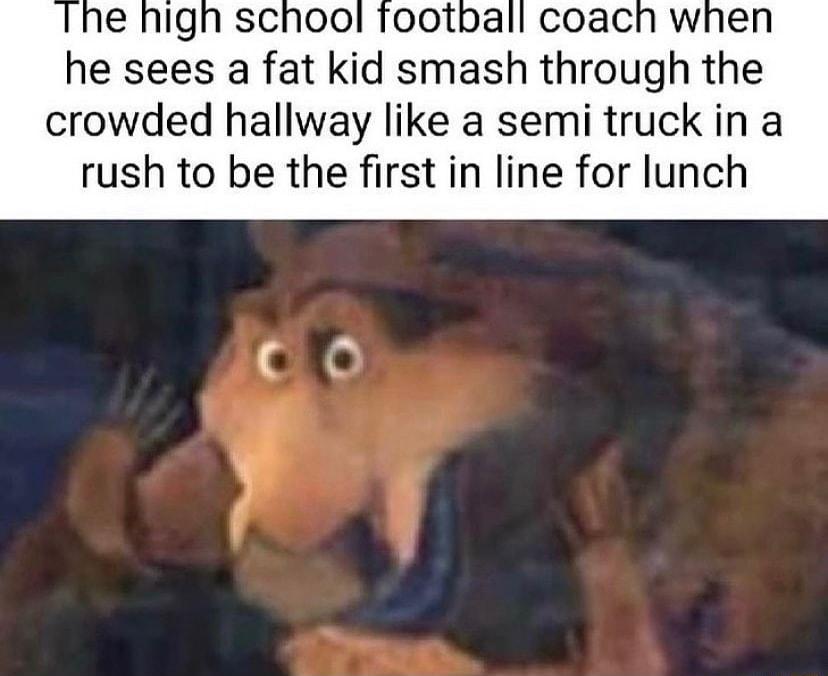 Igh school football coach when he sees a fat kid smash through the crowded hallway like a semi truck in a rush to be the first in line for lunch
