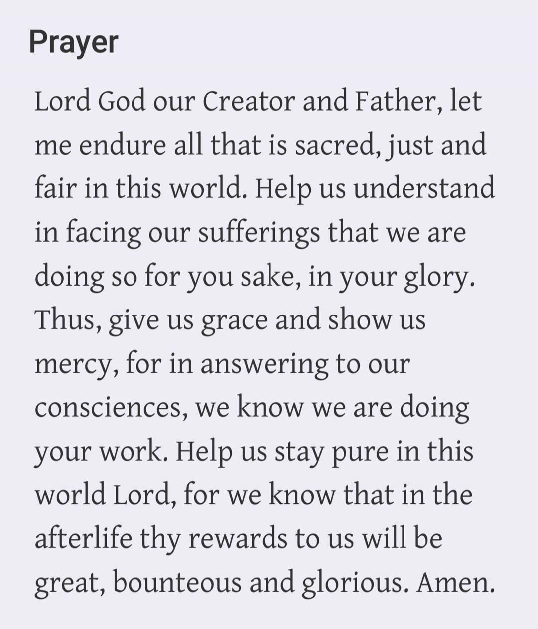 Prayer Lord God our Creator and Father, let me endure all that is sacred, just and fair in this world. Help us understand in facing our sufferings that we are doing so for you sake, in your glory. Thus, give us grace and show us mercy, for in answering to our consciences, we know we are doing your work. Help us stay pure in this world Lord, for we 