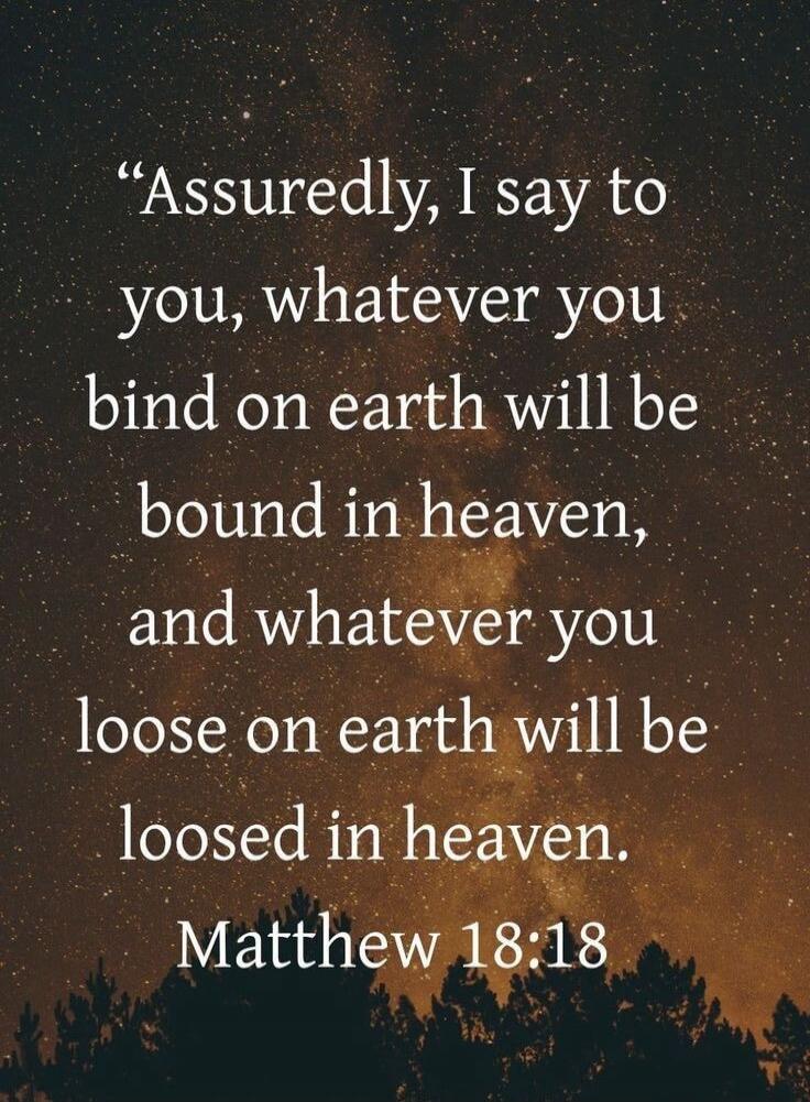 Assuredly, I say to you, whatever you bind on earth will be bound in heaven, and whatever you loose on earth will be loosed in heaven. Matthew 18:18