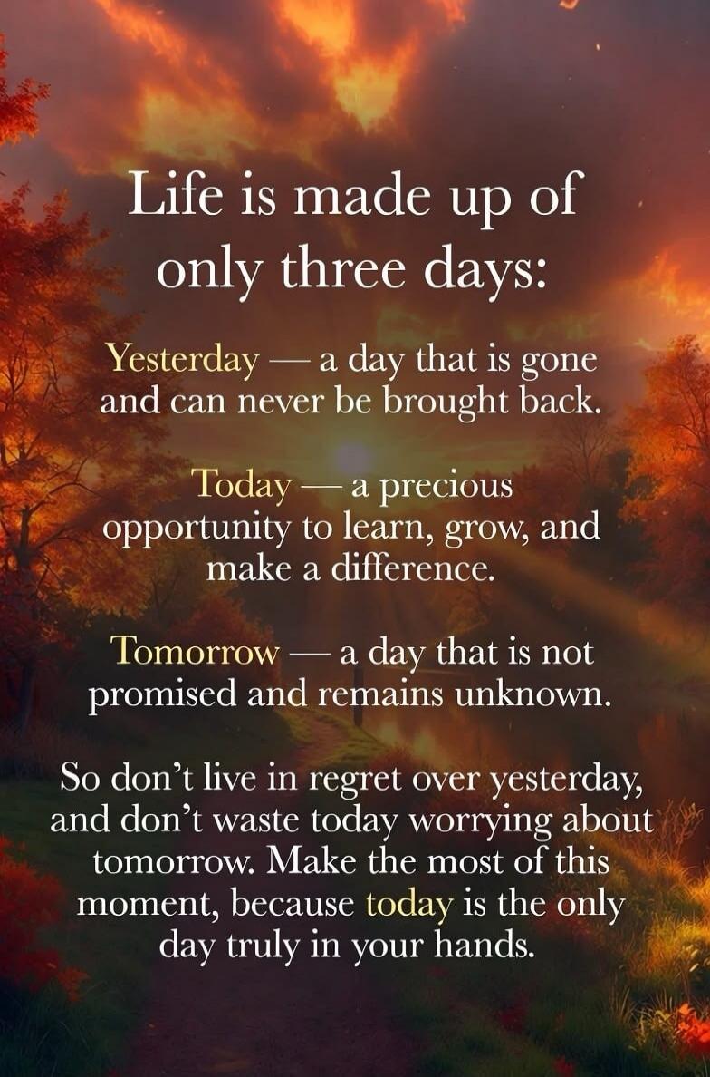 Life is made up of only three days: Yesterday — a day that is gone and can never be brought back. Today — a precious opportunity to learn, grow, and make a difference. Tomorrow — a day that is not promised and remains unknown. So don't live in regret over yesterday, and don't waste today worrying about tomorrow. Make the most of this moment, becaus