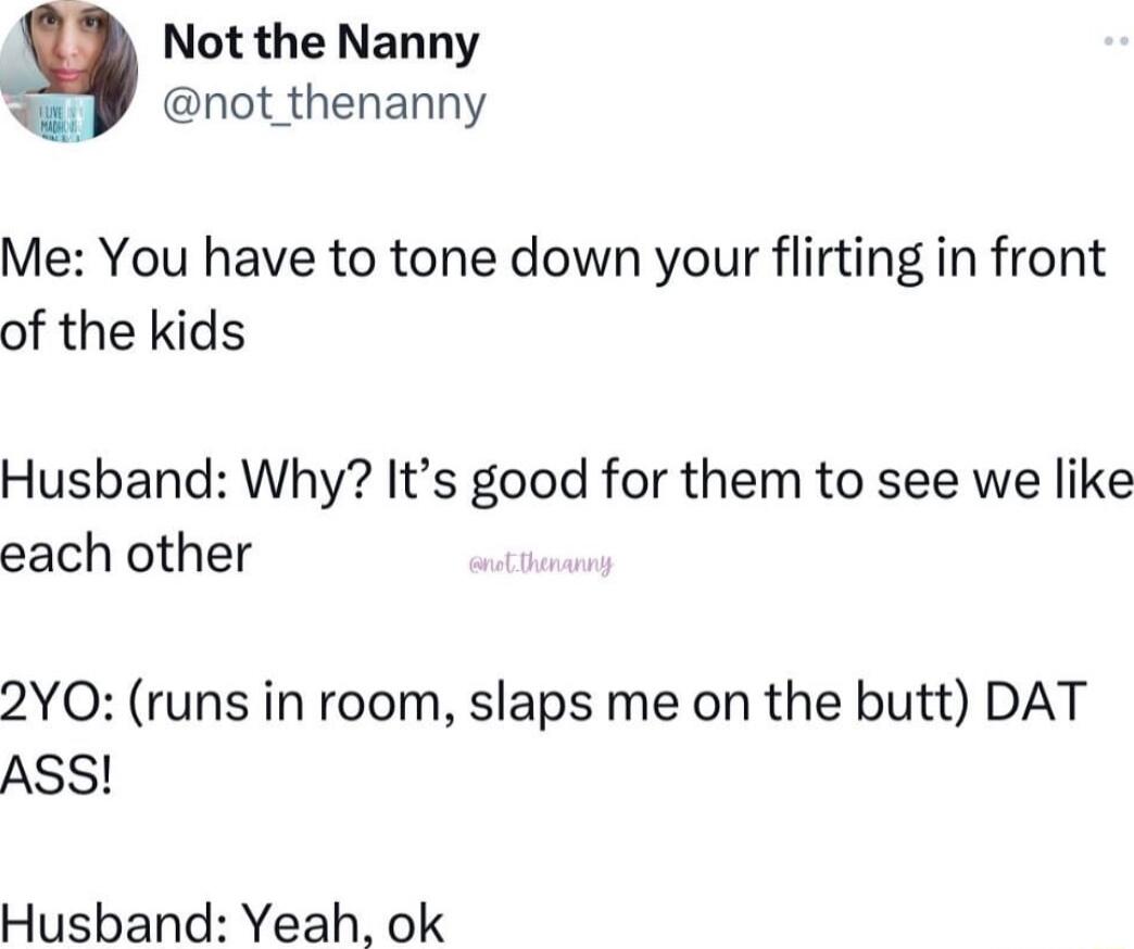 Not the Nanny L not_thenanny Me You have to tone down your flirting in front of the kids Husband Why Its good for them to see we like each other 2YO runs in room slaps me on the butt DAT ASS Husband Yeah ok