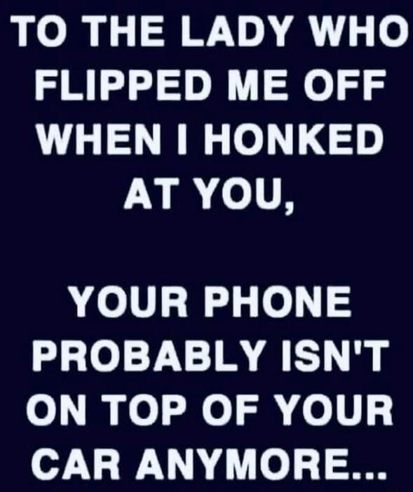 TO THE LADY WHO FLIPPED ME OFF WHEN I HONKED AT YOU, YOUR PHONE PROBABLY ISN'T ON TOP OF YOUR CAR ANYMORE...