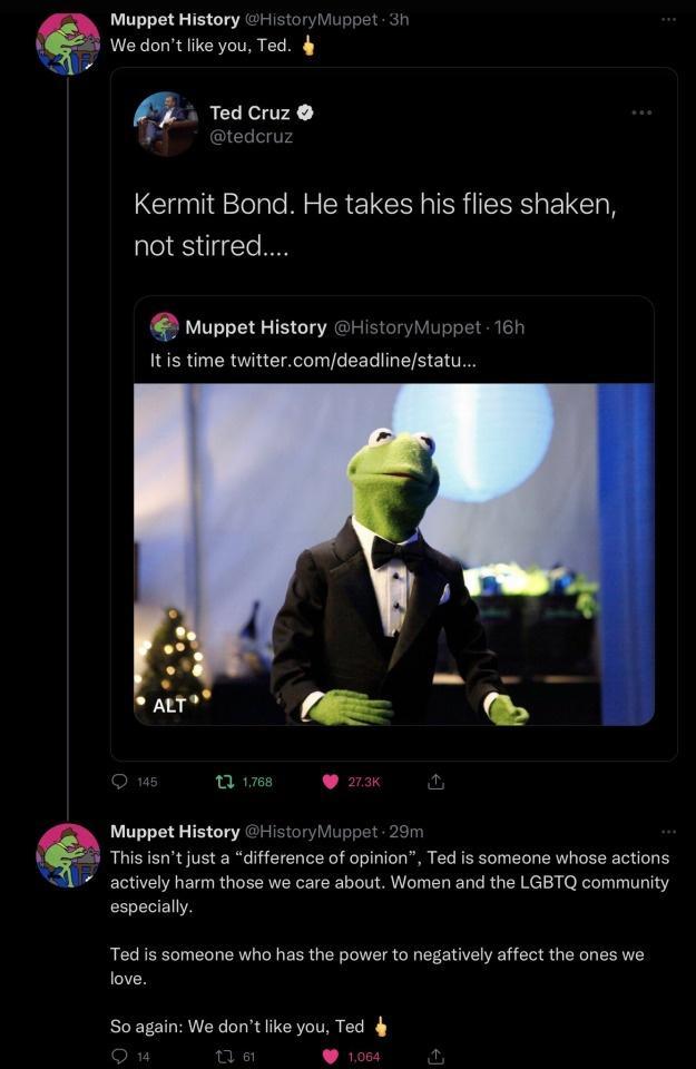 Muppet History 111tory Muppet Wedontlike you Ted i TedCruz Kermit Bond He takes his flies shaken not stirred Vuppet History HistoryMuppet 16 Itis time twittercomdeadlinestatu Muppet History Hstory Muppet 26 This isntjust a difference of opinion Ted is someone whose actions actively harm those we care about Women and the LGBTQ community espacially Ted is someane who has the power to negativel affec