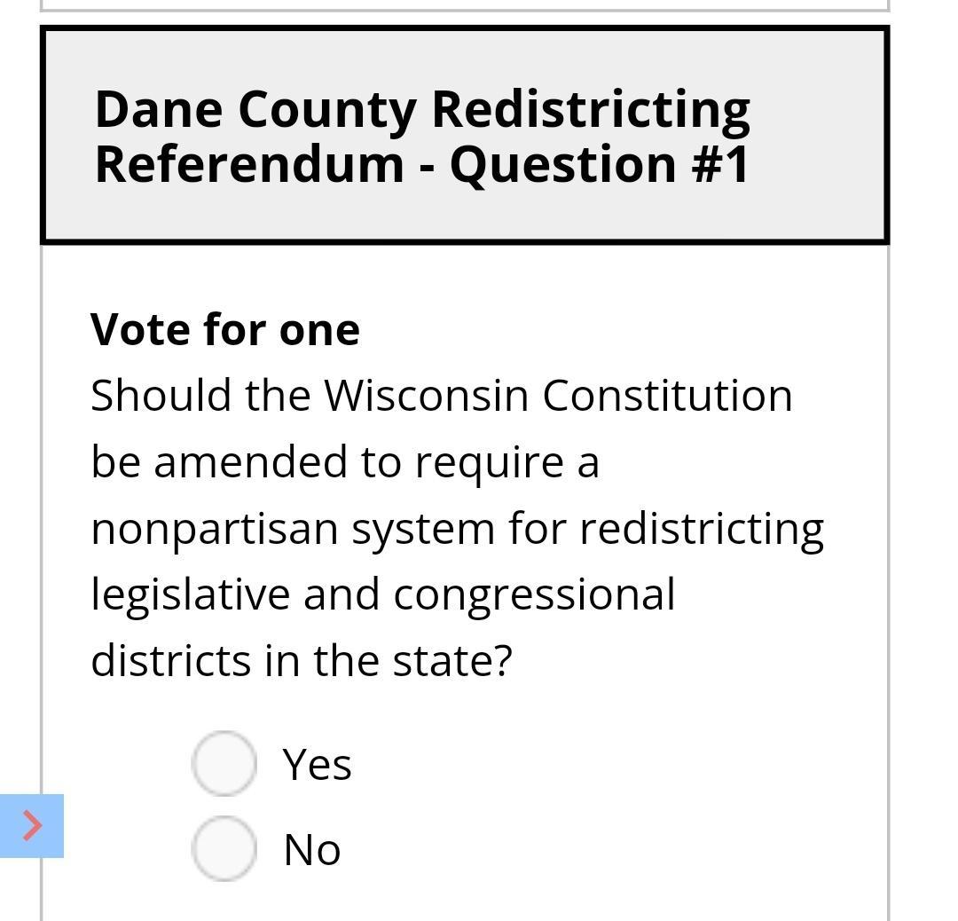 Dane County Redistricting Referendum Question 1 Vote for one Should the Wisconsin Constitution be amended to require a nonpartisan system for redistricting legislative and congressional districts in the state Yes No